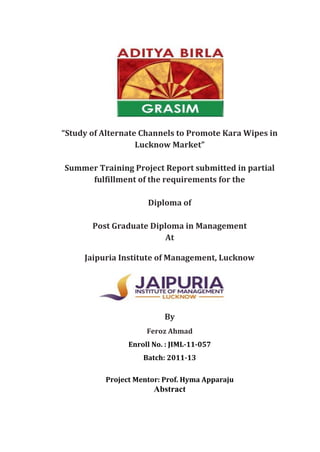 “Study of Alternate Channels to Promote Kara Wipes in
Lucknow Market”
Summer Training Project Report submitted in partial
fulfillment of the requirements for the
Diploma of
Post Graduate Diploma in Management
At
Jaipuria Institute of Management, Lucknow
By
Feroz Ahmad
Enroll No. : JIML-11-057
Batch: 2011-13
Project Mentor: Prof. Hyma Apparaju
Abstract
 