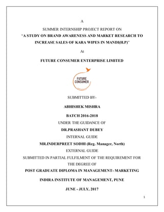 1
A
SUMMER INTERNSHIP PROJECT REPORT ON
“A STUDY ON BRAND AWARENESS AND MARKET RESEARCH TO
INCREASE SALES OF KARA WIPES IN MANDI(H.P)”
At
FUTURE CONSUMER ENTERPRISE LIMITED
SUBMITTED BY-
ABHISHEK MISHRA
BATCH 2016-2018
UNDER THE GUIDANCE OF
DR.PRASHANT DUBEY
INTERNAL GUIDE
MR.INDERPREET SODHI (Reg. Manager, North)
EXTERNAL GUIDE
SUBMITTED IN PARTIAL FULFILMENT OF THE REQUIREMENT FOR
THE DEGREE OF
POST GRADUATE DIPLOMA IN MANAGEMENT- MARKETING
INDIRA INSTITUTE OF MANAGEMENT, PUNE
JUNE - JULY, 2017
 