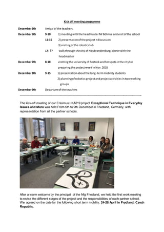 Kick off meeting programme
December5th Arrival of the teachers
December6th 9-10 1) meetingwiththe headmasterMrBöhnke andvisitof the school
11-15 2) presentationof the project+discussion
3) visitingof the roboticclub
17- ?? walkthroughthe city of Neubrandenburg,dinnerwiththe
headmaster
December7th 8-18 vistitingthe universityof Rostockandhotspotsinthe cityfor
preparingthe projectweekinNov.2018
December8th 9-15 1) presentationaboutthe long- termmobilitystudents
2) planningof roboticsprojectandprojectactivitiesintwoworking
groups
December9th Departure of the teachers
------------------------------------------------------------------------------------------------------------------------
The kick-off meeting of our Erasmus+ KA219 project Exceptional Technique in Everyday
Issues and More was held From 5th to 9th December in Friedland, Germany, with
representation from all the partner schools.
After a warm welcome by the principal of the Nfg Friedland, we held the first work meeting
to revise the different stages of the project and the responsibilities of each partner school.
We agreed on the date for the following short term mobility: 24-28 April in Frydland, Czech
Republic.
 