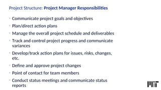 Project Structure: Project Manager Responsibilites
o
Communicate project goals and objectves
o
Plan/direct acton plans
o
Manage the overall project schedule and deliverables
o
Track and control project progress and communicate
variances
o
Develop/track acton plans for issues, risks, changes,
etc.
o
Defne and approve project changes
o
Point of contact for team members
o
Conduct status meetngs and communicate status
reports
 