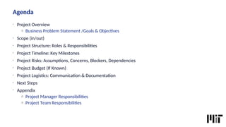 Agenda
•
Project Overview
o Business Problem Statement /Goals & Objectves
•
Scope (in/out)
•
Project Structure: Roles & Responsibilites
•
Project Timeline: Key Milestones
•
Project Risks: Assumptons, Concerns, Blockers, Dependencies
•
Project Budget (If Known)
•
Project Logistcs: Communicaton & Documentaton
•
Next Steps
•
Appendix
o Project Manager Responsibilites
o Project Team Responsibilites
 