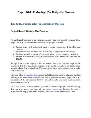 Project Kickoff Meeting | The Recipe For Success
Tips to Run Successful Project Kickoff Meeting
Project Kickoff Meeting: The Purpose
Project kickoff meeting is the first and possibly the best possible instance for a
project manager to introduce his/her team to a project such that
 Project team will understand project goals, objectives, deliverable and
timeline
 Project team will have broad understanding of expectations from them
 Project team will be aware of communication - status reporting, escalation
 Project team members will get to know each other and build a sense of the
TEAM
Though there is more to project kickoff meeting but let me say this, right in the
beginning that it is the project manager who has to generate excitement among
team members. And project kickoff meeting is the most important meeting to make
first impression.
Like any other project meeting, project kickoff meeting requires planning but this
meeting is lot more important to set the tone of project execution. Project manager
can really set the environment to thrive project execution or make team members
feel cautious/skeptical.
Let’s look at how you can prepare yourself of successful project kickoff meeting
that can help you to set your role as project leader, set the tone for project
execution and help project team members remain focused, working as a team.
 
