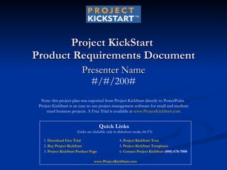 Project KickStart  Product Requirements Document Presenter Name #/#/200# Note: this project plan was exported from Project KickStart directly to PowerPoint.  Project KickStart is an easy-to-use project management software for small and medium sized business projects. A Free Trial is available at  www.ProjectKickStart.com 1.  Download Free Trial   2.  Buy Project KickStart 3.  Project KickStart Product Page 4.  Project KickStart Tour 5.  Project KickStart Templates 6.  Contact Project KickStart  (800) 678-7008 Quick Links  (Links are clickable only in slideshow mode, hit F5) www.ProjectKickStart.com 
