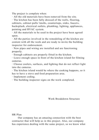 The project is complete when:
· All the old materials have been removed from the site.
· The kitchen has been fully dressed of the walls, flooring,
cabinets, cabinet pulls/ knobs, countertops, sinks, faucets,
backsplash, electrical outlets, plumbing, lighting, appliances,
painting and HVAC system.
· All the materials to be used in the project have been agreed
upon.
· All the parties involved in the remodeling of the kitchen are
content with all the work and are ready to invite the building
inspector for endorsement.
· New pipes and wiring are installed and are functioning
properly.
· Enough cabinets are properly fitted in the kitchen.
· Leave enough space in front of the kitchen island for filming
cameras.
· Choose coolers, surfaces, and lighting that do not reflect light
into the cameras.
· The kitchen island would be where the cooking happens, so it
has to have a stove and food preparation area.
· Implement coding.
· The building inspector signs on the work completed.
Work Breakdown Structure
HR Plan
Our company has an amazing connection with the best
contractor that will help us in this project. Also, our company
has experience dealing with the same project, so we know what
 