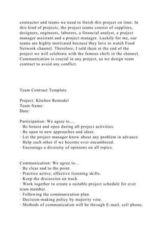 contractor and teams we need to finish this project on time. In
this kind of projects, the project teams consist of suppliers,
designers, engineers, laborers, a financial analyst, a project
manager assistant and a project manager. Luckily for me, our
teams are highly motivated because they love to watch Food
Network channel. Therefore, I told them at the end of the
project we will celebrate with the famous chefs in the channel.
Communication is crucial in any project, so we design team
contract to avoid any conflict.
Team Contract Template
Project: Kitchen Remodel
Team Name:
Date:
Participation: We agree to....
· Be honest and open during all project activities.
· Be open to new approaches and ideas.
· Let the project manager know about any problem in advance.
· Help each other if we become over encumbered.
· Encourage a diversity of opinions on all topics.
Communication: We agree to...
· Be clear and to the point.
· Practice active, effective listening skills.
· Keep the discussion on track.
· Work together to create a suitable project schedule for ever
team member.
· Following the communication plan.
· Decision-making policy by majority vote.
· Methods of communication will be through E-mail, cell phone,
 