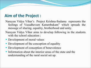 Aim of the Project : Narayan Vidya Vihar’s  Project Krishna-Sudama  represents the feelings of Vasudhevam Kutumbakam” which spreads the message of sharing, equality, brotherhood and unity.  Narayan Vidya Vihar aims to develop following in the students with the school education : Development of moral values Development of the conception of equality Development of conception of benevolence Information about the interior areas of the state and the understanding of the rural social set up. 