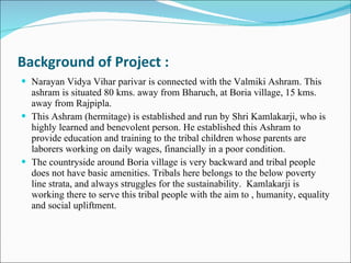 Background of Project : Narayan Vidya Vihar parivar is connected with the Valmiki Ashram. This ashram is situated 80 kms. away from Bharuch, at Boria village, 15 kms. away from Rajpipla.  This Ashram (hermitage) is established and run by Shri Kamlakarji, who is highly learned and benevolent person. He established this Ashram to provide education and training to the tribal children whose parents are laborers working on daily wages, financially in a poor condition.  The countryside around Boria village is very backward and tribal people does not have basic amenities. Tribals here belongs to the below poverty line strata, and always struggles for the sustainability.  Kamlakarji is working there to serve this tribal people with the aim to , humanity, equality and social upliftment.  