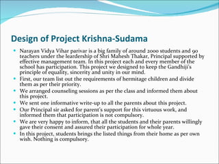 Design of Project Krishna-Sudama Narayan Vidya Vihar parivar is a big family of around 2000 students and 90 teachers under the leardership of Shri Mahesh Thakar, Principal supported by effective management team. In this project each and every member of the school has participation. This project we designed to keep the Gandhiji’s principle of equality, sincerity and unity in our mind.  First, our team list out the requirements of hermitage children and divide them as per their priority. We arranged counseling sessions as per the class and informed them about this project. We sent one informative write-up to all the parents about this project.  Our Principal sir asked for parent’s support for this virtuous work, and informed them that participation is not compulsory.  We are very happy to inform, that all the students and their parents willingly gave their consent and assured their participation for whole year. In this project, students brings the listed things from their home as per own wish. Nothing is compulsory.  