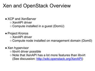 Xen and OpenStack Overview

● XCP and XenServer
   ○ XenAPI driver
   ○ Compute installed in a guest (DomU)

● Project Kronos
   ○ XenAPI driver
   ○ Compute node installed on management domain (Dom0)

● Xen hypervisor
   ○ libvirt driver possible
   ○ Note that XenAPI has a lot more features than libvirt
     (See discussion: http://wiki.openstack.org/XenAPI)
 