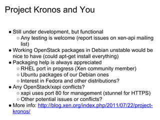 Project Kronos and You

● Still under development, but functional
    ○ Any testing is welcome (report issues on xen-api mailing
       list)
● Working OpenStack packages in Debian unstable would be
  nice to have (could apt-get install everything)
● Packaging help is always appreciated
    ○ RHEL port in progress (Xen community member)
    ○ Ubuntu packages of our Debian ones
    ○ Interest in Fedora and other distributions?
● Any OpenStack/xapi conflicts?
    ○ xapi uses port 80 for management (stunnel for HTTPS)
    ○ Other potential issues or conflicts?
● More info: http://blog.xen.org/index.php/2011/07/22/project-
  kronos/
 