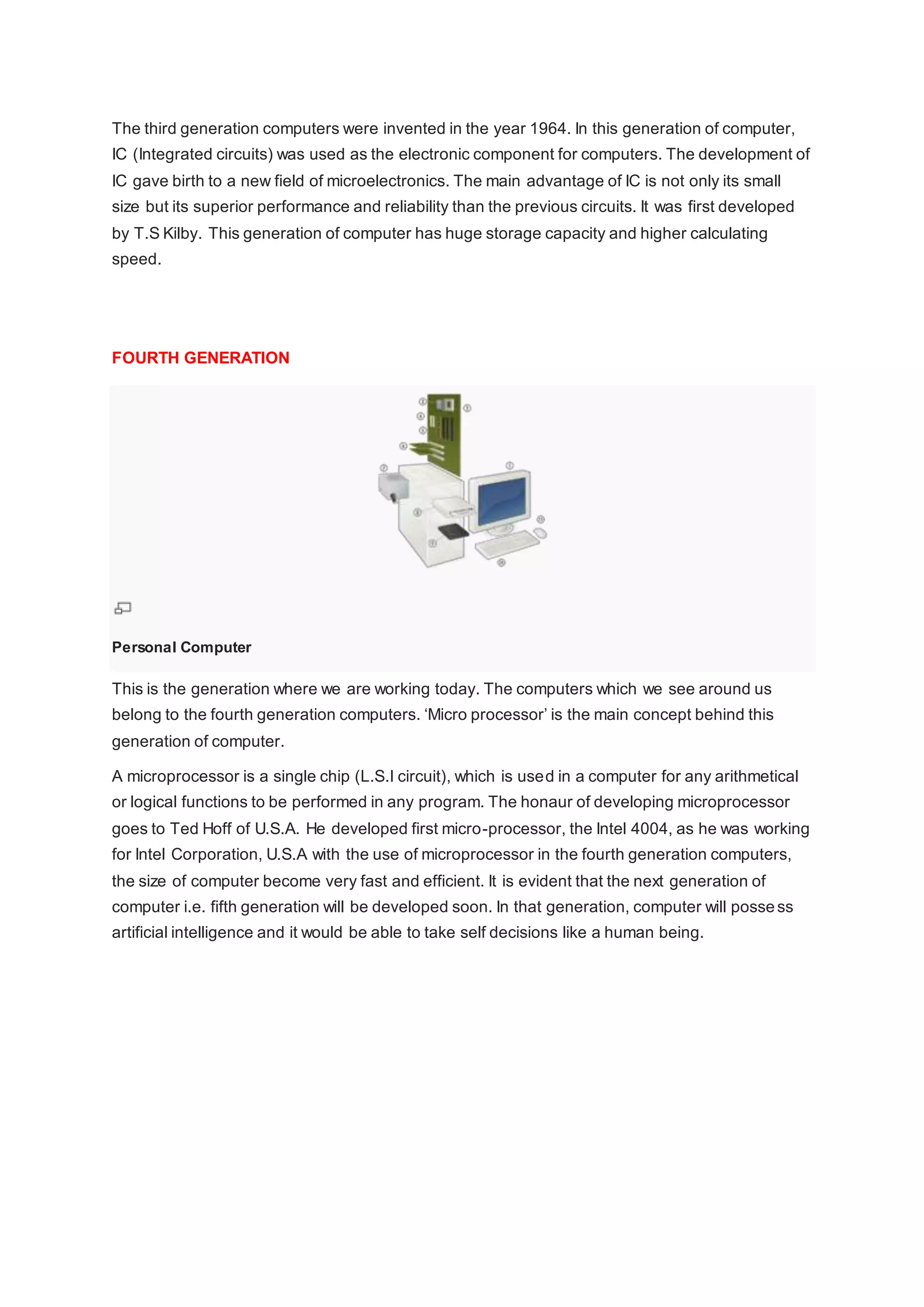 The third generation computers were invented in the year 1964. In this generation of computer,
IC (Integrated circuits) was used as the electronic component for computers. The development of
IC gave birth to a new field of microelectronics. The main advantage of IC is not only its small
size but its superior performance and reliability than the previous circuits. It was first developed
by T.S Kilby. This generation of computer has huge storage capacity and higher calculating
speed.
FOURTH GENERATION
Personal Computer
This is the generation where we are working today. The computers which we see around us
belong to the fourth generation computers. ‘Micro processor’ is the main concept behind this
generation of computer.
A microprocessor is a single chip (L.S.I circuit), which is used in a computer for any arithmetical
or logical functions to be performed in any program. The honaur of developing microprocessor
goes to Ted Hoff of U.S.A. He developed first micro-processor, the Intel 4004, as he was working
for Intel Corporation, U.S.A with the use of microprocessor in the fourth generation computers,
the size of computer become very fast and efficient. It is evident that the next generation of
computer i.e. fifth generation will be developed soon. In that generation, computer will possess
artificial intelligence and it would be able to take self decisions like a human being.
 