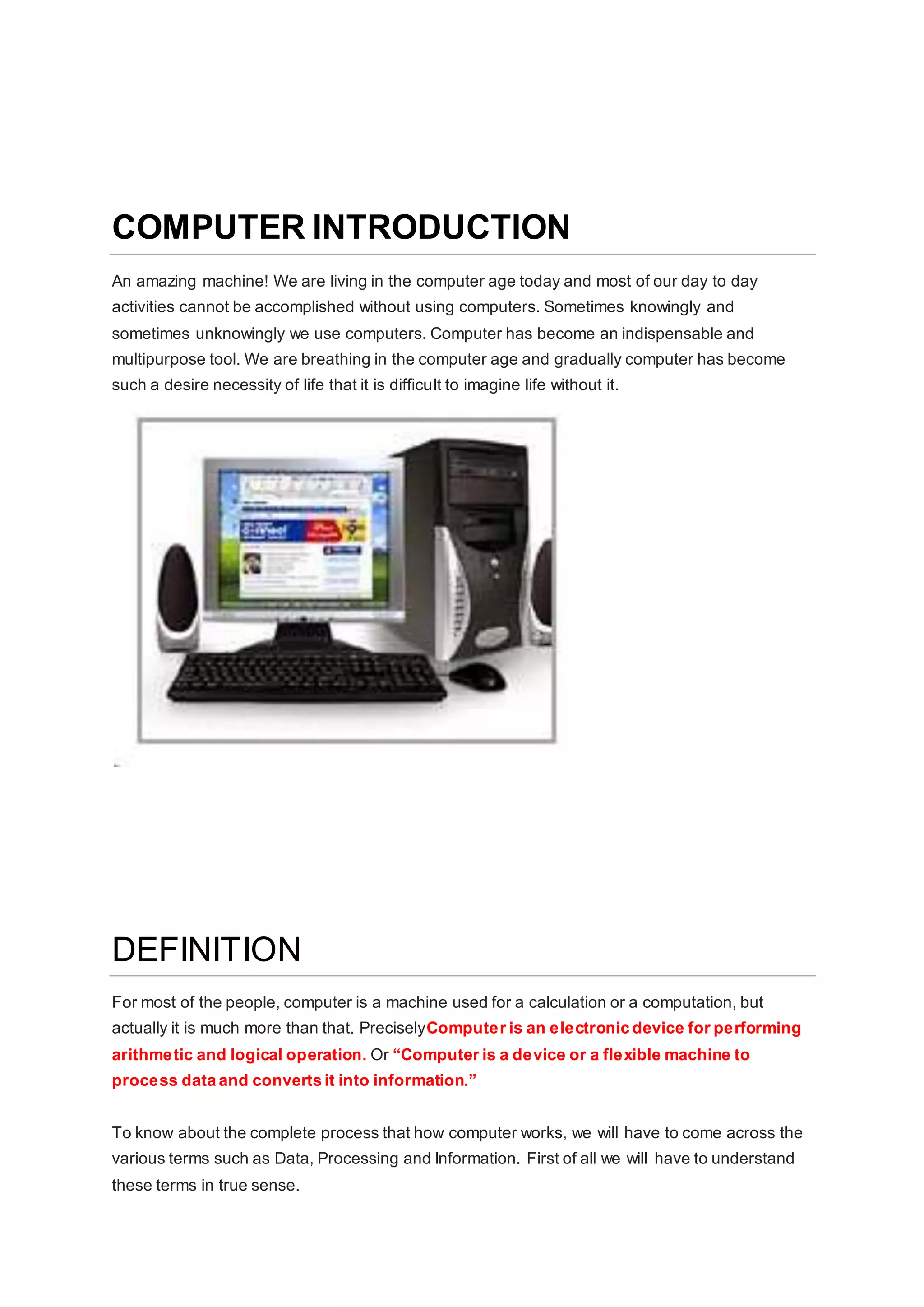 COMPUTER INTRODUCTION
An amazing machine! We are living in the computer age today and most of our day to day
activities cannot be accomplished without using computers. Sometimes knowingly and
sometimes unknowingly we use computers. Computer has become an indispensable and
multipurpose tool. We are breathing in the computer age and gradually computer has become
such a desire necessity of life that it is difficult to imagine life without it.
DEFINITION
For most of the people, computer is a machine used for a calculation or a computation, but
actually it is much more than that. PreciselyComputer is an electronic device for performing
arithmetic and logical operation. Or “Computer is a device or a flexible machine to
process data and converts it into information.”
To know about the complete process that how computer works, we will have to come across the
various terms such as Data, Processing and Information. First of all we will have to understand
these terms in true sense.
 