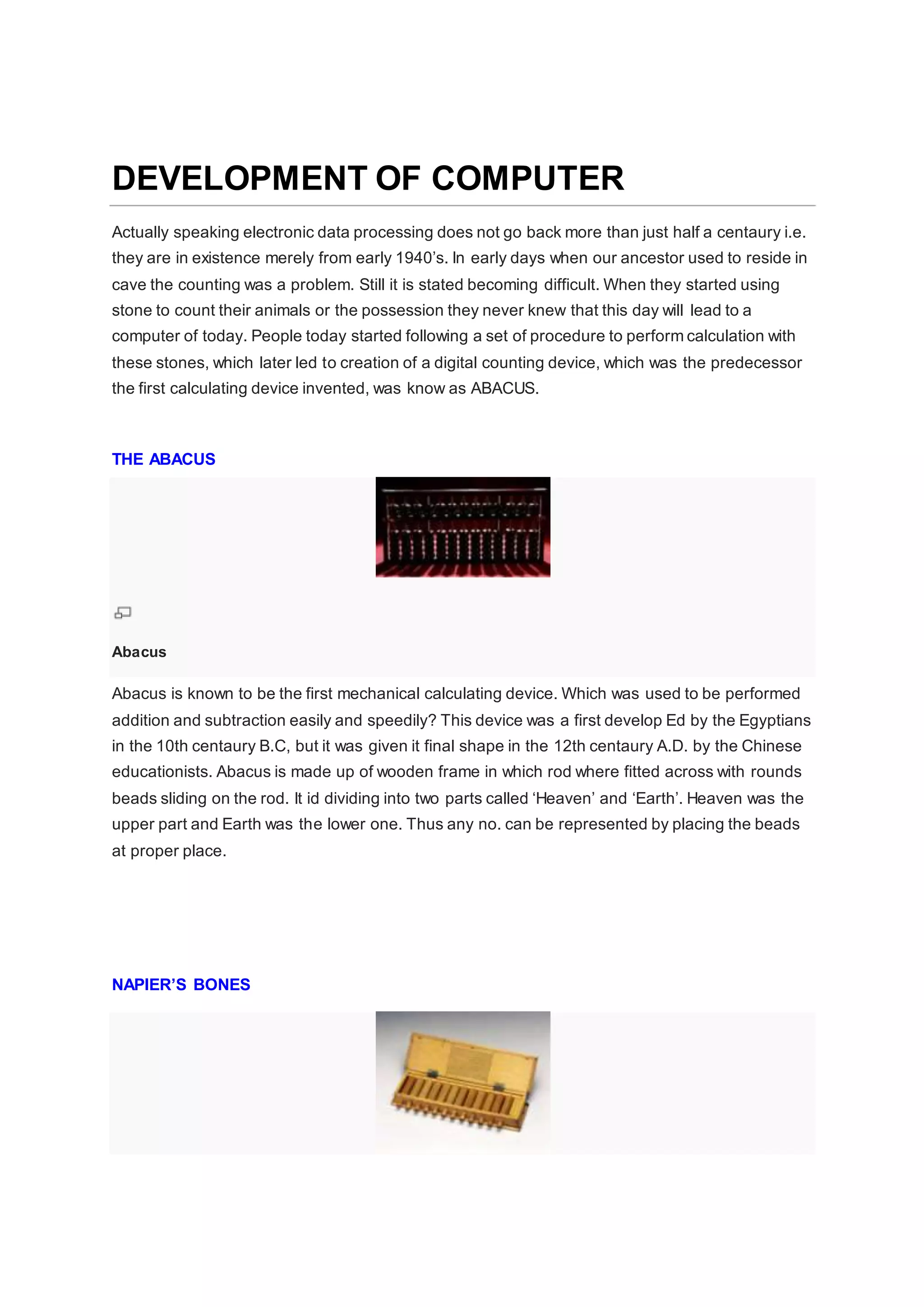 DEVELOPMENT OF COMPUTER
Actually speaking electronic data processing does not go back more than just half a centaury i.e.
they are in existence merely from early 1940’s. In early days when our ancestor used to reside in
cave the counting was a problem. Still it is stated becoming difficult. When they started using
stone to count their animals or the possession they never knew that this day will lead to a
computer of today. People today started following a set of procedure to perform calculation with
these stones, which later led to creation of a digital counting device, which was the predecessor
the first calculating device invented, was know as ABACUS.
THE ABACUS
Abacus
Abacus is known to be the first mechanical calculating device. Which was used to be performed
addition and subtraction easily and speedily? This device was a first develop Ed by the Egyptians
in the 10th centaury B.C, but it was given it final shape in the 12th centaury A.D. by the Chinese
educationists. Abacus is made up of wooden frame in which rod where fitted across with rounds
beads sliding on the rod. It id dividing into two parts called ‘Heaven’ and ‘Earth’. Heaven was the
upper part and Earth was the lower one. Thus any no. can be represented by placing the beads
at proper place.
NAPIER’S BONES
 