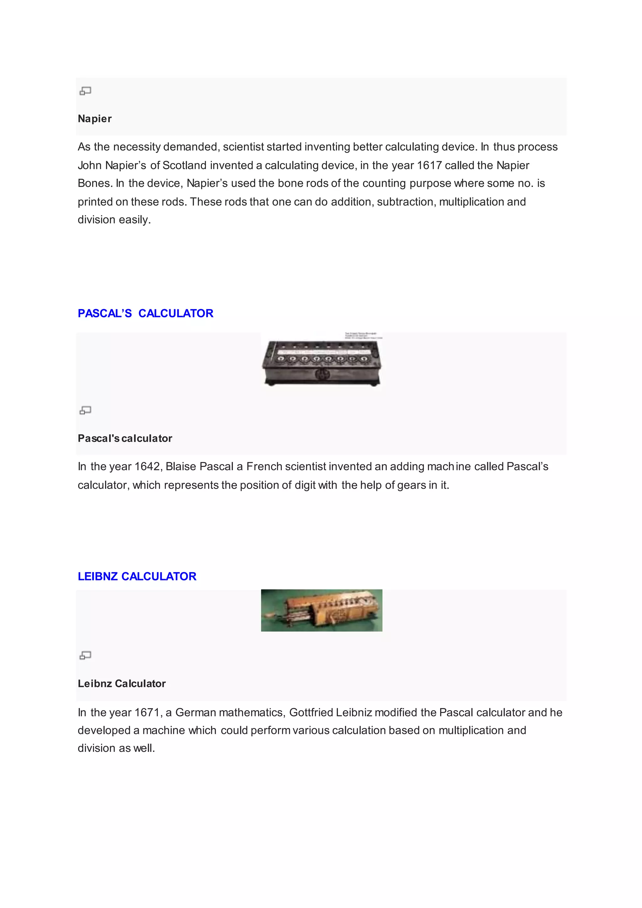 Napier
As the necessity demanded, scientist started inventing better calculating device. In thus process
John Napier’s of Scotland invented a calculating device, in the year 1617 called the Napier
Bones. In the device, Napier’s used the bone rods of the counting purpose where some no. is
printed on these rods. These rods that one can do addition, subtraction, multiplication and
division easily.
PASCAL’S CALCULATOR
Pascal'scalculator
In the year 1642, Blaise Pascal a French scientist invented an adding machine called Pascal’s
calculator, which represents the position of digit with the help of gears in it.
LEIBNZ CALCULATOR
Leibnz Calculator
In the year 1671, a German mathematics, Gottfried Leibniz modified the Pascal calculator and he
developed a machine which could perform various calculation based on multiplication and
division as well.
 