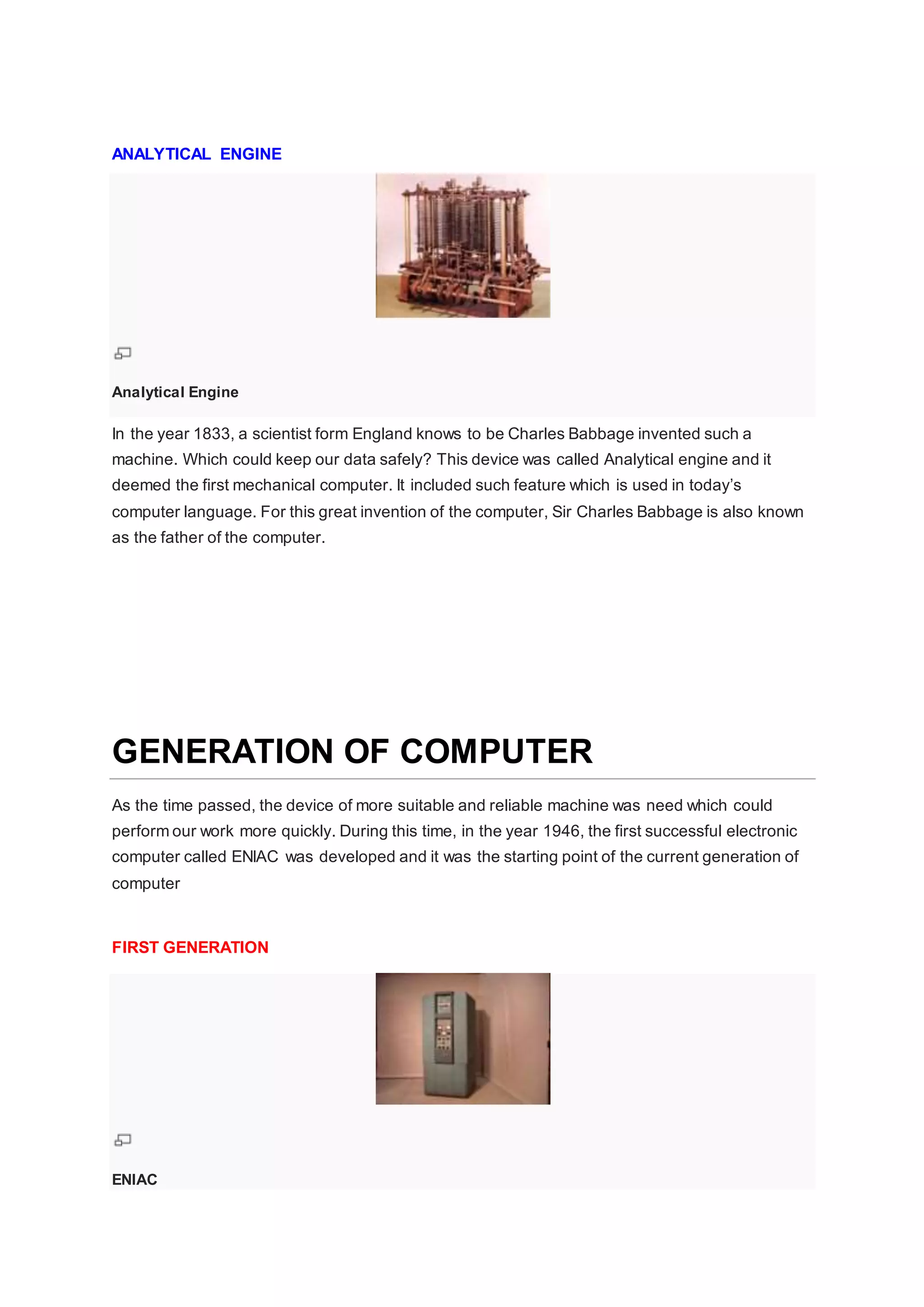 ANALYTICAL ENGINE
Analytical Engine
In the year 1833, a scientist form England knows to be Charles Babbage invented such a
machine. Which could keep our data safely? This device was called Analytical engine and it
deemed the first mechanical computer. It included such feature which is used in today’s
computer language. For this great invention of the computer, Sir Charles Babbage is also known
as the father of the computer.
GENERATION OF COMPUTER
As the time passed, the device of more suitable and reliable machine was need which could
perform our work more quickly. During this time, in the year 1946, the first successful electronic
computer called ENIAC was developed and it was the starting point of the current generation of
computer
FIRST GENERATION
ENIAC
 