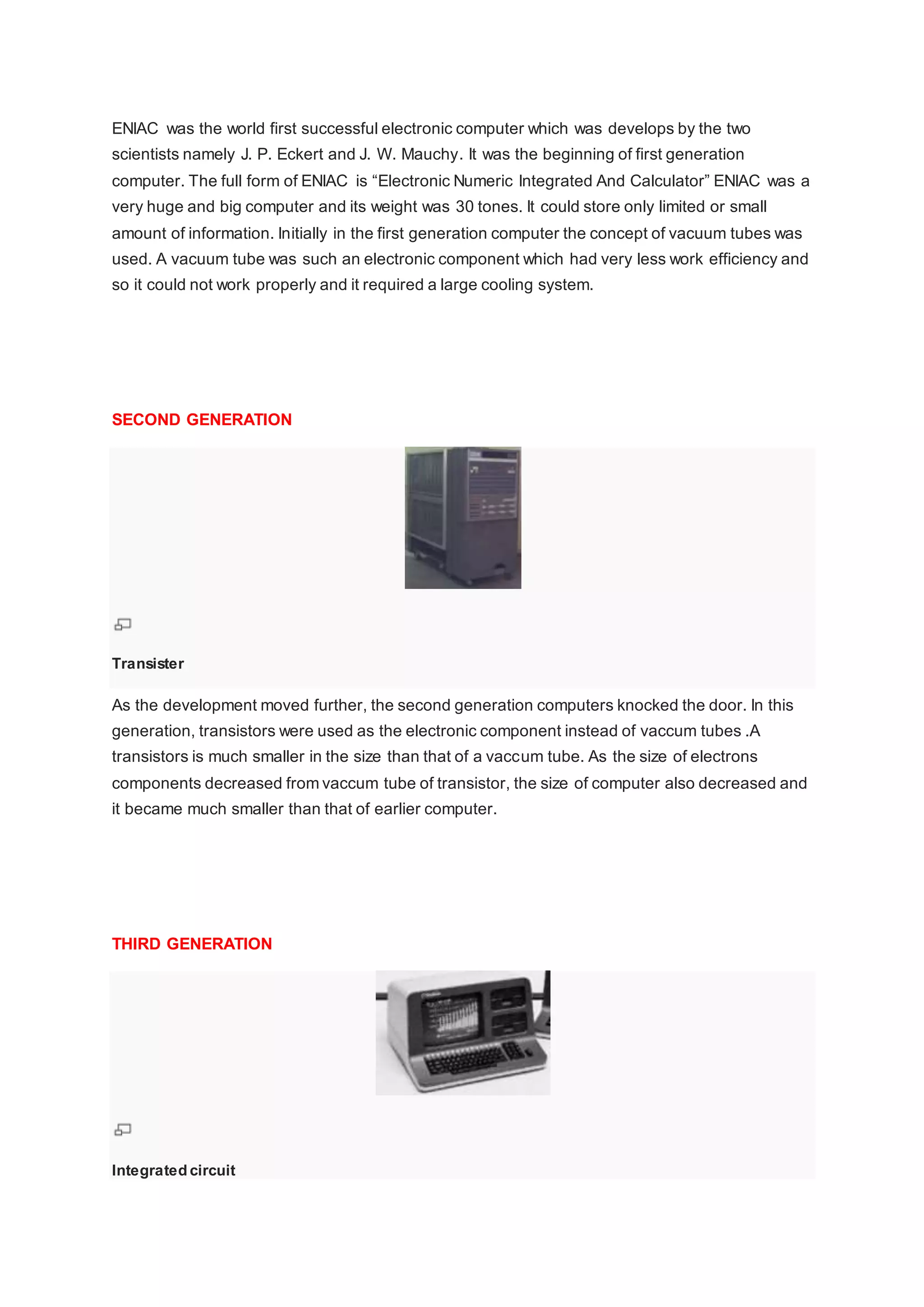 ENIAC was the world first successful electronic computer which was develops by the two
scientists namely J. P. Eckert and J. W. Mauchy. It was the beginning of first generation
computer. The full form of ENIAC is “Electronic Numeric Integrated And Calculator” ENIAC was a
very huge and big computer and its weight was 30 tones. It could store only limited or small
amount of information. Initially in the first generation computer the concept of vacuum tubes was
used. A vacuum tube was such an electronic component which had very less work efficiency and
so it could not work properly and it required a large cooling system.
SECOND GENERATION
Transister
As the development moved further, the second generation computers knocked the door. In this
generation, transistors were used as the electronic component instead of vaccum tubes .A
transistors is much smaller in the size than that of a vaccum tube. As the size of electrons
components decreased from vaccum tube of transistor, the size of computer also decreased and
it became much smaller than that of earlier computer.
THIRD GENERATION
Integrated circuit
 