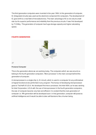 The third generation computers were invented in the year 1964. In this generation of computer,
IC (Integrated circuits) was used as the electronic component for computers. The development of
IC gave birth to a new field of microelectronics. The main advantage of IC is not only its small
size but its superior performance and reliability than the previous circuits. It was first developed
by T.S Kilby. This generation of computer has huge storage capacity and higher calculating
speed.
FOURTH GENERATION
Personal Computer
This is the generation where we are working today. The computers which we see around us
belong to the fourth generation computers. ‘Micro processor’ is the main concept behind this
generation of computer.
A microprocessor is a single chip (L.S.I circuit), which is used in a computer for any arithmetical
or logical functions to be performed in any program. The honaur of developing microprocessor
goes to Ted Hoff of U.S.A. He developed first micro-processor, the Intel 4004, as he was working
for Intel Corporation, U.S.A with the use of microprocessor in the fourth generation computers,
the size of computer become very fast and efficient. It is evident that the next generation of
computer i.e. fifth generation will be developed soon. In that generation, computer will possess
artificial intelligence and it would be able to take self decisions like a human being.
 
