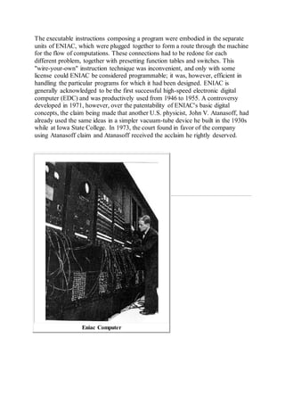The executable instructions composing a program were embodied in the separate
units of ENIAC, which were plugged together to form a route through the machine
for the flow of computations. These connections had to be redone for each
different problem, together with presetting function tables and switches. This
"wire-your-own" instruction technique was inconvenient, and only with some
license could ENIAC be considered programmable; it was, however, efficient in
handling the particular programs for which it had been designed. ENIAC is
generally acknowledged to be the first successful high-speed electronic digital
computer (EDC) and was productively used from 1946 to 1955. A controversy
developed in 1971, however, over the patentability of ENIAC's basic digital
concepts, the claim being made that another U.S. physicist, John V. Atanasoff, had
already used the same ideas in a simpler vacuum-tube device he built in the 1930s
while at Iowa State College. In 1973, the court found in favor of the company
using Atanasoff claim and Atanasoff received the acclaim he rightly deserved.
Eniac Computer
 