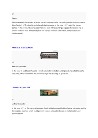 Napier
As the necessity demanded, scientist started inventing better calculating device. In thus process
John Napier’s of Scotland invented a calculating device, in the year 1617 called the Napier
Bones. In the device, Napier’s used the bone rods of the counting purpose where some no. is
printed on these rods. These rods that one can do addition, subtraction, multiplication and
division easily.
PASCAL’S CALCULATOR
Pascal'scalculator
In the year 1642, Blaise Pascal a French scientist invented an adding machine called Pascal’s
calculator, which represents the position of digit with the help of gears in it.
LEIBNZ CALCULATOR
Leibnz Calculator
In the year 1671, a German mathematics, Gottfried Leibniz modified the Pascal calculator and he
developed a machine which could perform various calculation based on multiplication and
division as well.
 
