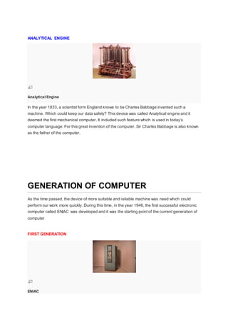 ANALYTICAL ENGINE
Analytical Engine
In the year 1833, a scientist form England knows to be Charles Babbage invented such a
machine. Which could keep our data safely? This device was called Analytical engine and it
deemed the first mechanical computer. It included such feature which is used in today’s
computer language. For this great invention of the computer, Sir Charles Babbage is also known
as the father of the computer.
GENERATION OF COMPUTER
As the time passed, the device of more suitable and reliable machine was need which could
perform our work more quickly. During this time, in the year 1946, the first successful electronic
computer called ENIAC was developed and it was the starting point of the current generation of
computer
FIRST GENERATION
ENIAC
 