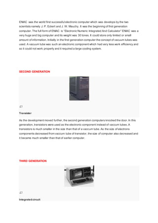 ENIAC was the world first successful electronic computer which was develops by the two
scientists namely J. P. Eckert and J. W. Mauchy. It was the beginning of first generation
computer. The full form of ENIAC is “Electronic Numeric Integrated And Calculator” ENIAC was a
very huge and big computer and its weight was 30 tones. It could store only limited or small
amount of information. Initially in the first generation computer the concept of vacuum tubes was
used. A vacuum tube was such an electronic component which had very less work efficiency and
so it could not work properly and it required a large cooling system.
SECOND GENERATION
Transister
As the development moved further, the second generation computers knocked the door. In this
generation, transistors were used as the electronic component instead of vaccum tubes .A
transistors is much smaller in the size than that of a vaccum tube. As the size of electrons
components decreased from vaccum tube of transistor, the size of computer also decreased and
it became much smaller than that of earlier computer.
THIRD GENERATION
Integrated circuit
 