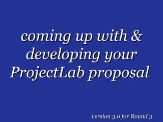 coming up with &
  developing your
ProjectLab proposal

           version 3.0 for Round 3
 