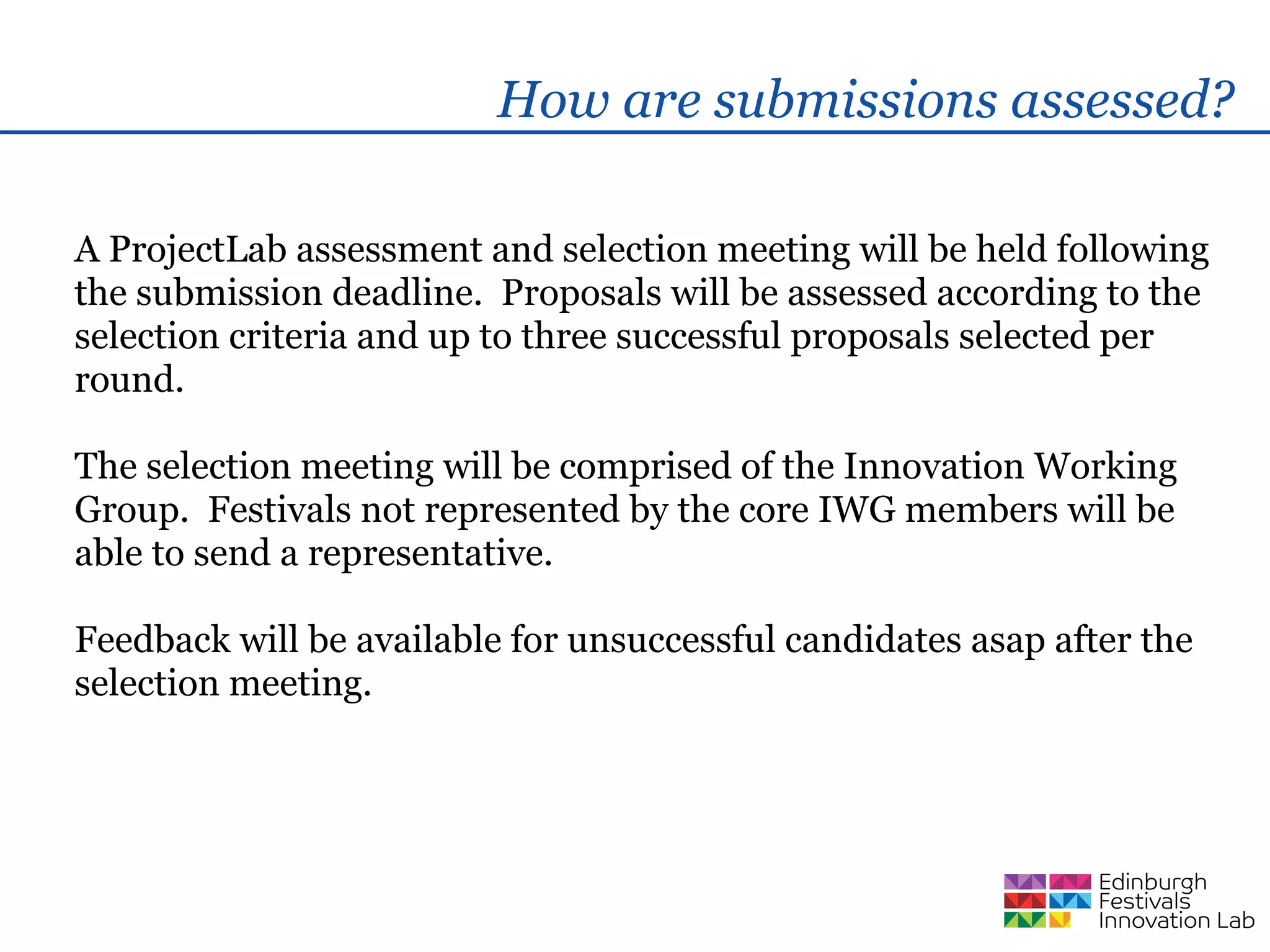 How are submissions assessed?

A ProjectLab assessment and selection meeting will be held following
the submission deadline. Proposals will be assessed according to the
selection criteria and up to three successful proposals selected per
round.

The selection meeting will be comprised of the Innovation Working
Group. Festivals not represented by the core IWG members will be
able to send a representative.

Feedback will be available for unsuccessful candidates asap after the
selection meeting.
 