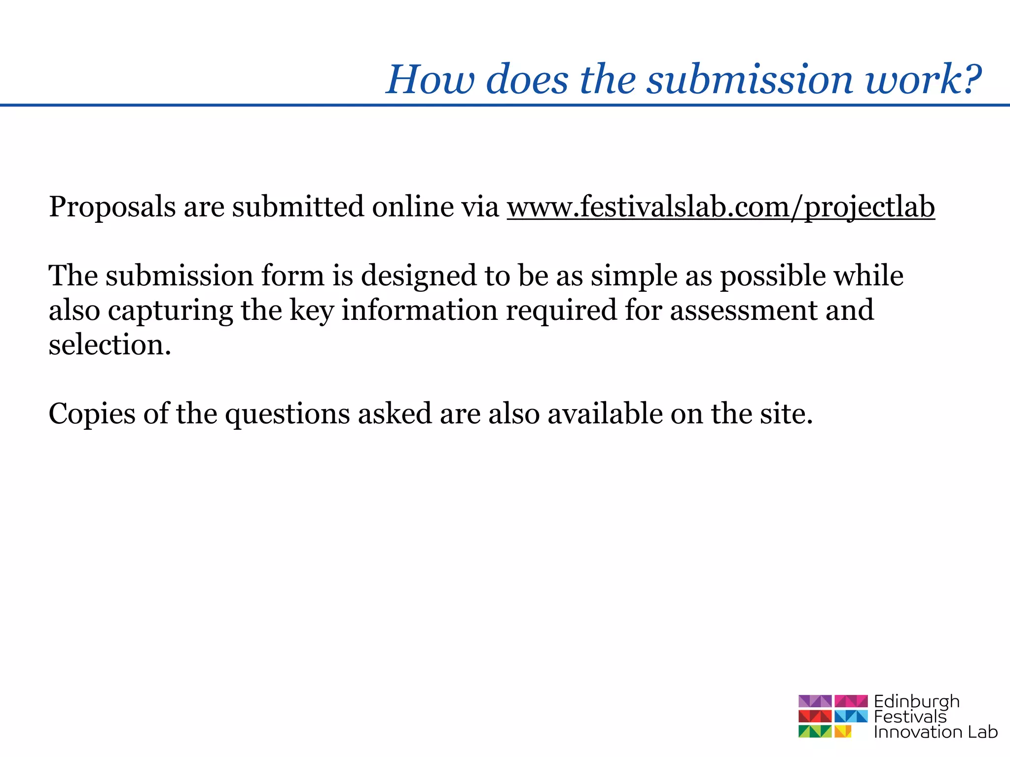 How does the submission work?

Proposals are submitted online via www.festivalslab.com/projectlab

The submission form is designed to be as simple as possible while
also capturing the key information required for assessment and
selection.

Copies of the questions asked are also available on the site.
 