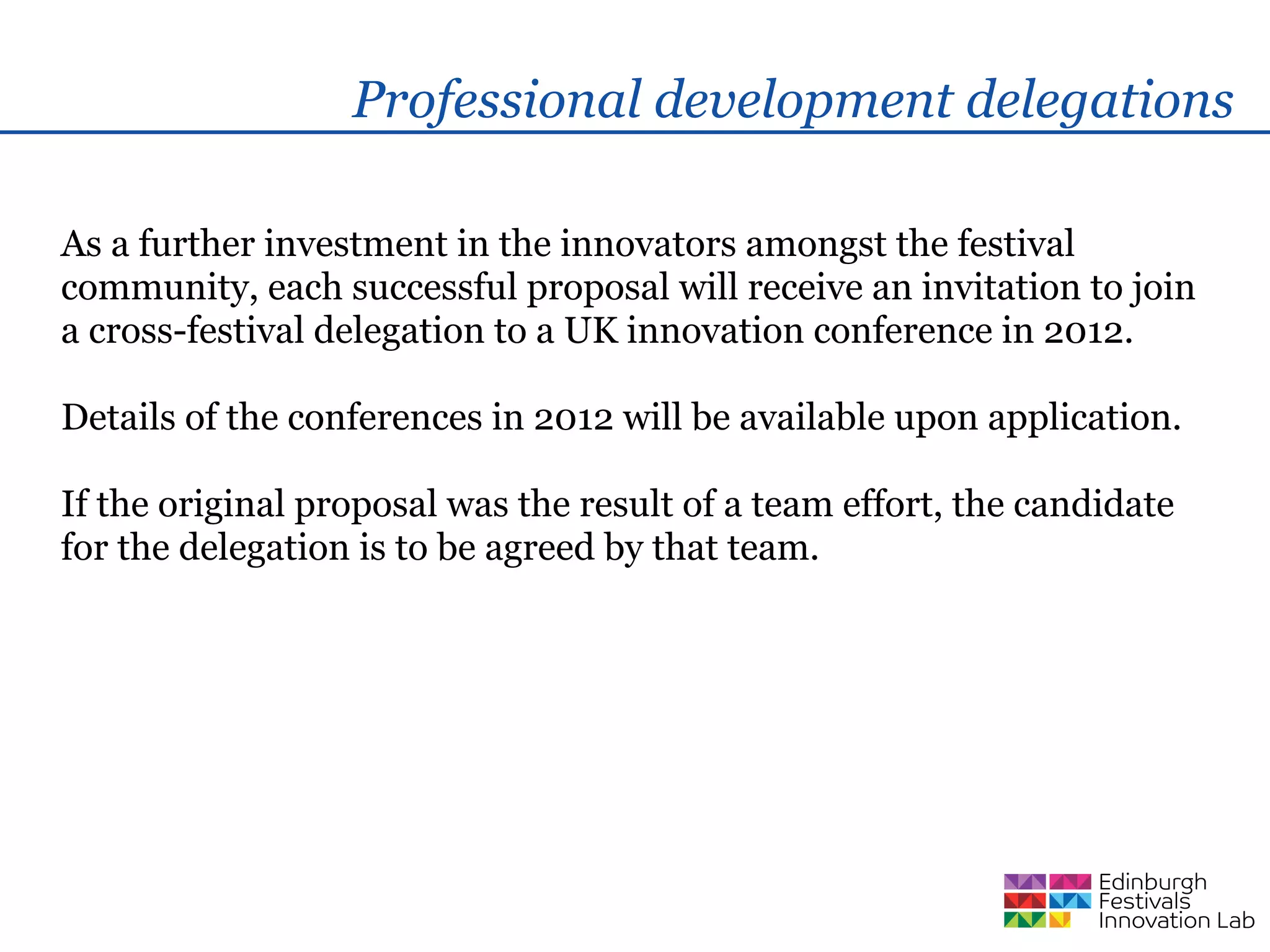 Professional development delegations

As a further investment in the innovators amongst the festival
community, each successful proposal will receive an invitation to join
a cross-festival delegation to a UK innovation conference in 2012.

Details of the conferences in 2012 will be available upon application.

If the original proposal was the result of a team effort, the candidate
for the delegation is to be agreed by that team.
 