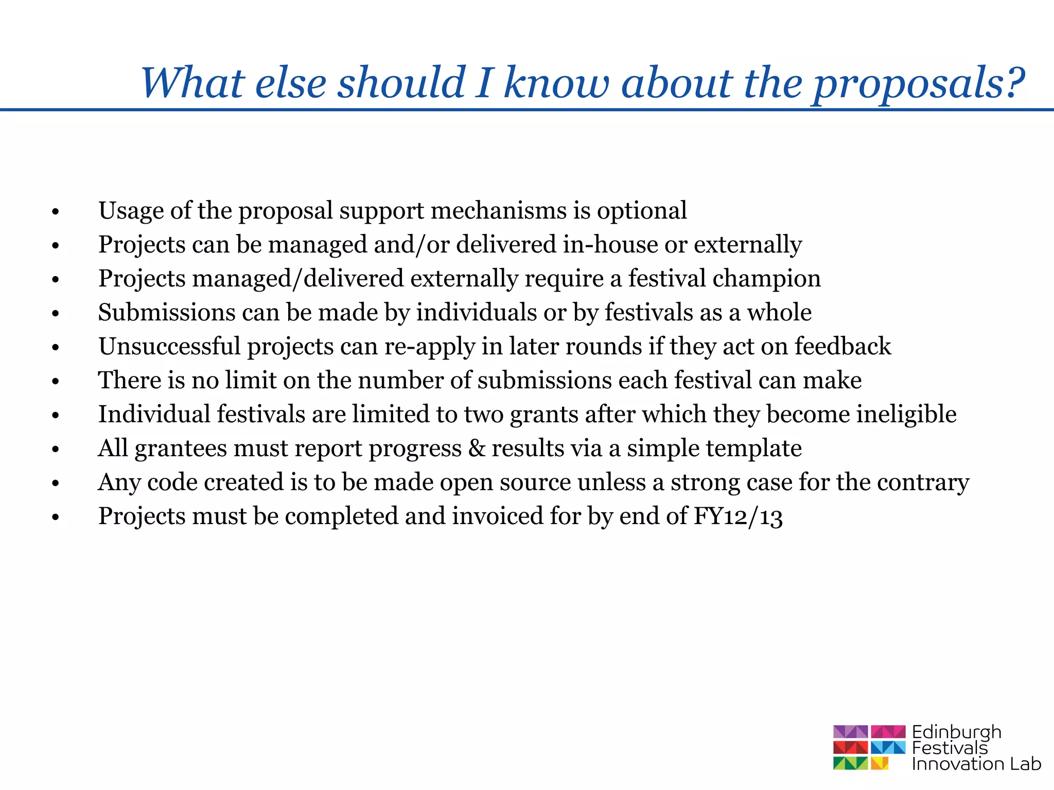 What else should I know about the proposals?

•   Usage of the proposal support mechanisms is optional
•   Projects can be managed and/or delivered in-house or externally
•   Projects managed/delivered externally require a festival champion
•   Submissions can be made by individuals or by festivals as a whole
•   Unsuccessful projects can re-apply in later rounds if they act on feedback
•   There is no limit on the number of submissions each festival can make
•   Individual festivals are limited to two grants after which they become ineligible
•   All grantees must report progress & results via a simple template
•   Any code created is to be made open source unless a strong case for the contrary
•   Projects must be completed and invoiced for by end of FY12/13
 