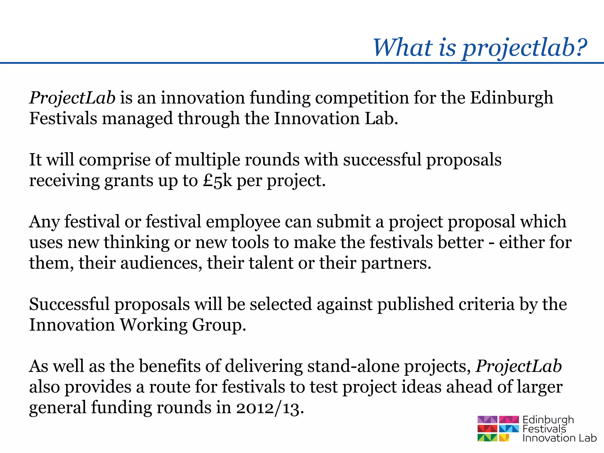 What is projectlab?
ProjectLab is an innovation funding competition for the Edinburgh
Festivals managed through the Innovation Lab.

It will comprise of multiple rounds with successful proposals
receiving grants up to £5k per project.

Any festival or festival employee can submit a project proposal which
uses new thinking or new tools to make the festivals better - either for
them, their audiences, their talent or their partners.

Successful proposals will be selected against published criteria by the
Innovation Working Group.

As well as the benefits of delivering stand-alone projects, ProjectLab
also provides a route for festivals to test project ideas ahead of larger
general funding rounds in 2012/13.
 