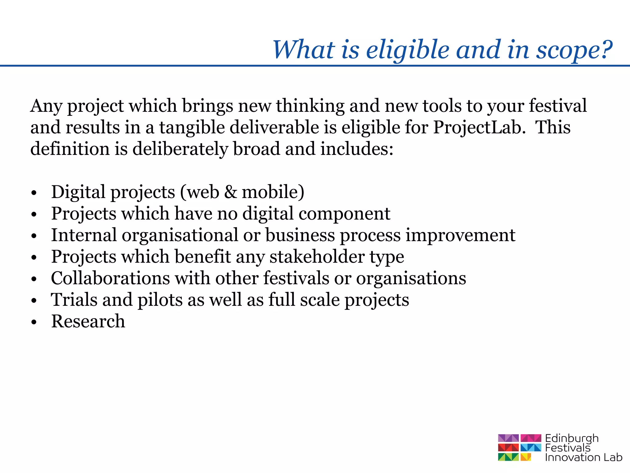 What is eligible and in scope?

Any project which brings new thinking and new tools to your festival
and results in a tangible deliverable is eligible for ProjectLab. This
definition is deliberately broad and includes:

•   Digital projects (web & mobile)
•   Projects which have no digital component
•   Internal organisational or business process improvement
•   Projects which benefit any stakeholder type
•   Collaborations with other festivals or organisations
•   Trials and pilots as well as full scale projects
•   Research
 