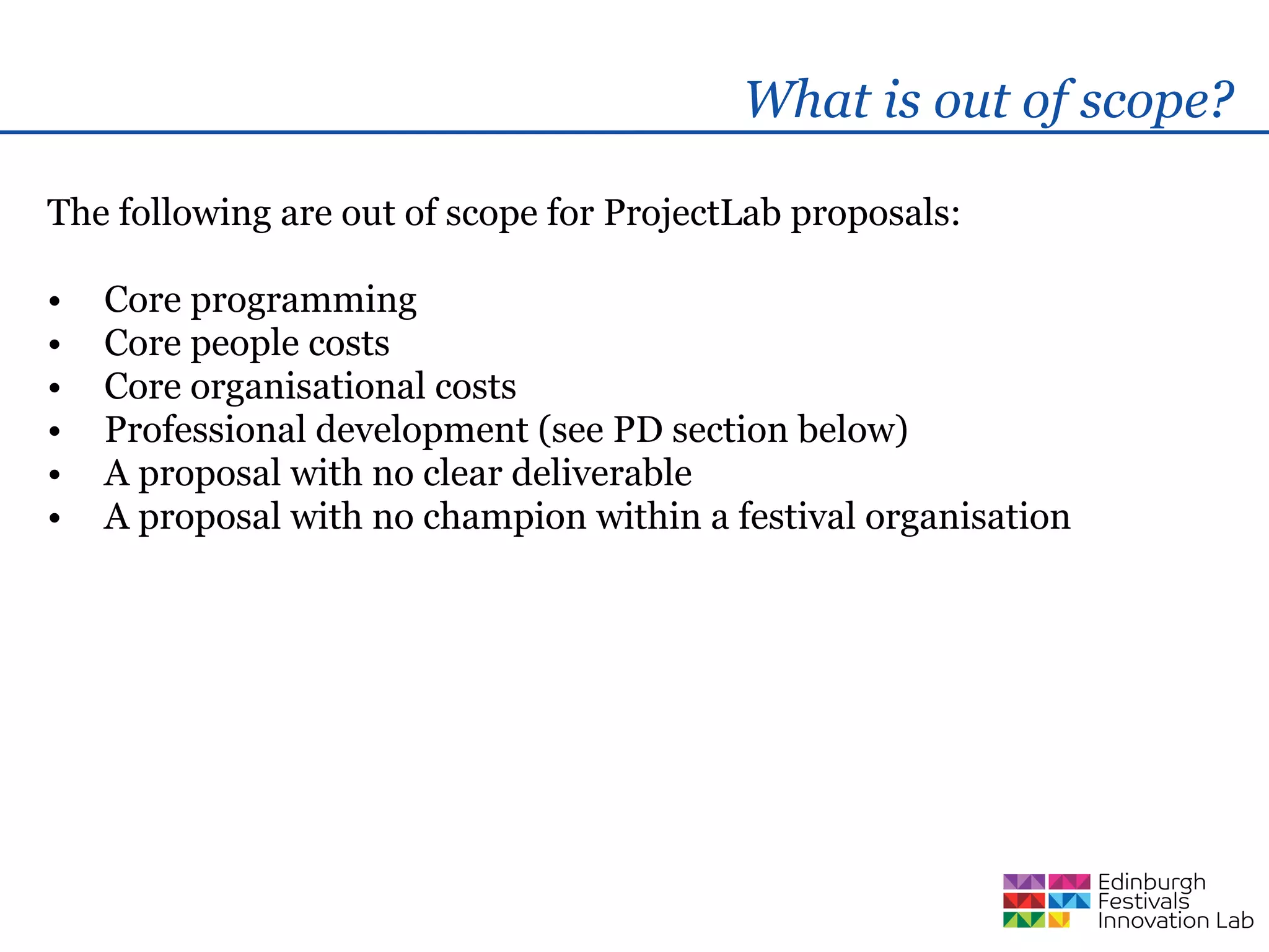 What is out of scope?

The following are out of scope for ProjectLab proposals:

•   Core programming
•   Core people costs
•   Core organisational costs
•   Professional development (see PD section below)
•   A proposal with no clear deliverable
•   A proposal with no champion within a festival organisation
 