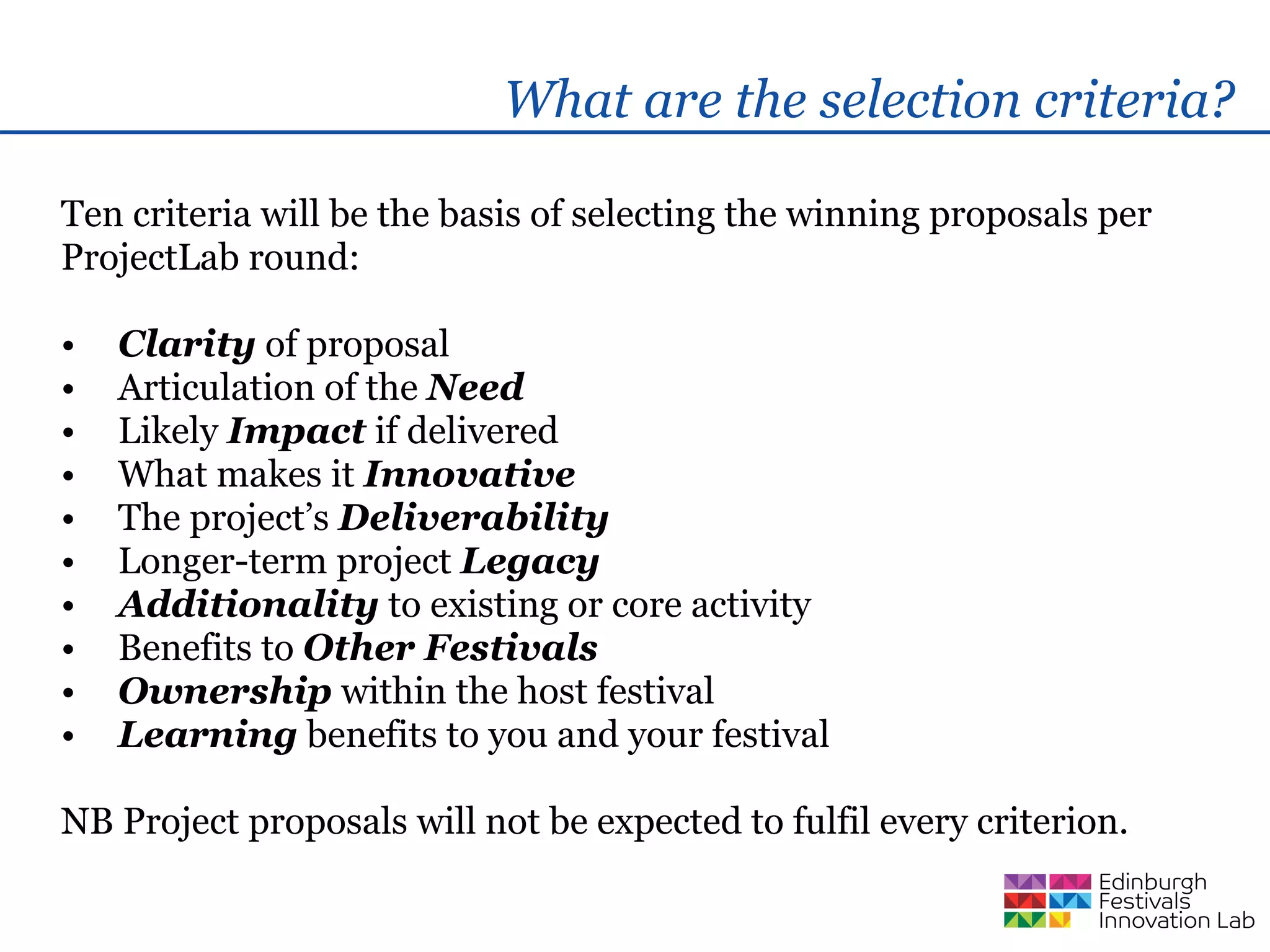 What are the selection criteria?

Ten criteria will be the basis of selecting the winning proposals per
ProjectLab round:

•   Clarity of proposal
•   Articulation of the Need
•   Likely Impact if delivered
•   What makes it Innovative
•   The project’s Deliverability
•   Longer-term project Legacy
•   Additionality to existing or core activity
•   Benefits to Other Festivals
•   Ownership within the host festival
•   Learning benefits to you and your festival

NB Project proposals will not be expected to fulfil every criterion.
 