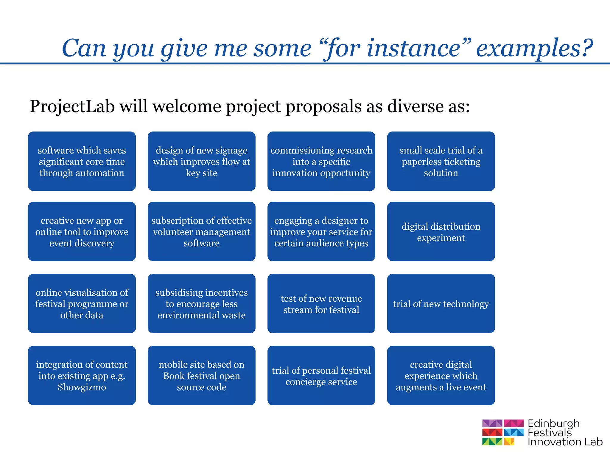 Can you give me some “for instance” examples?

ProjectLab will welcome project proposals as diverse as:

 software which saves     design of new signage       commissioning research        small scale trial of a
 significant core time    which improves flow at          into a specific            paperless ticketing
 through automation              key site             innovation opportunity              solution




 creative new app or      subscription of effective    engaging a designer to
                                                                                     digital distribution
online tool to improve    volunteer management        improve your service for
                                                                                         experiment
   event discovery               software              certain audience types




online visualisation of    subsidising incentives
                                                        test of new revenue
festival programme or         to encourage less                                    trial of new technology
                                                         stream for festival
       other data           environmental waste




integration of content     mobile site based on                                       creative digital
                                                      trial of personal festival
 into existing app e.g.     Book festival open                                       experience which
                                                          concierge service
      Showgizmo               source code                                          augments a live event
 
