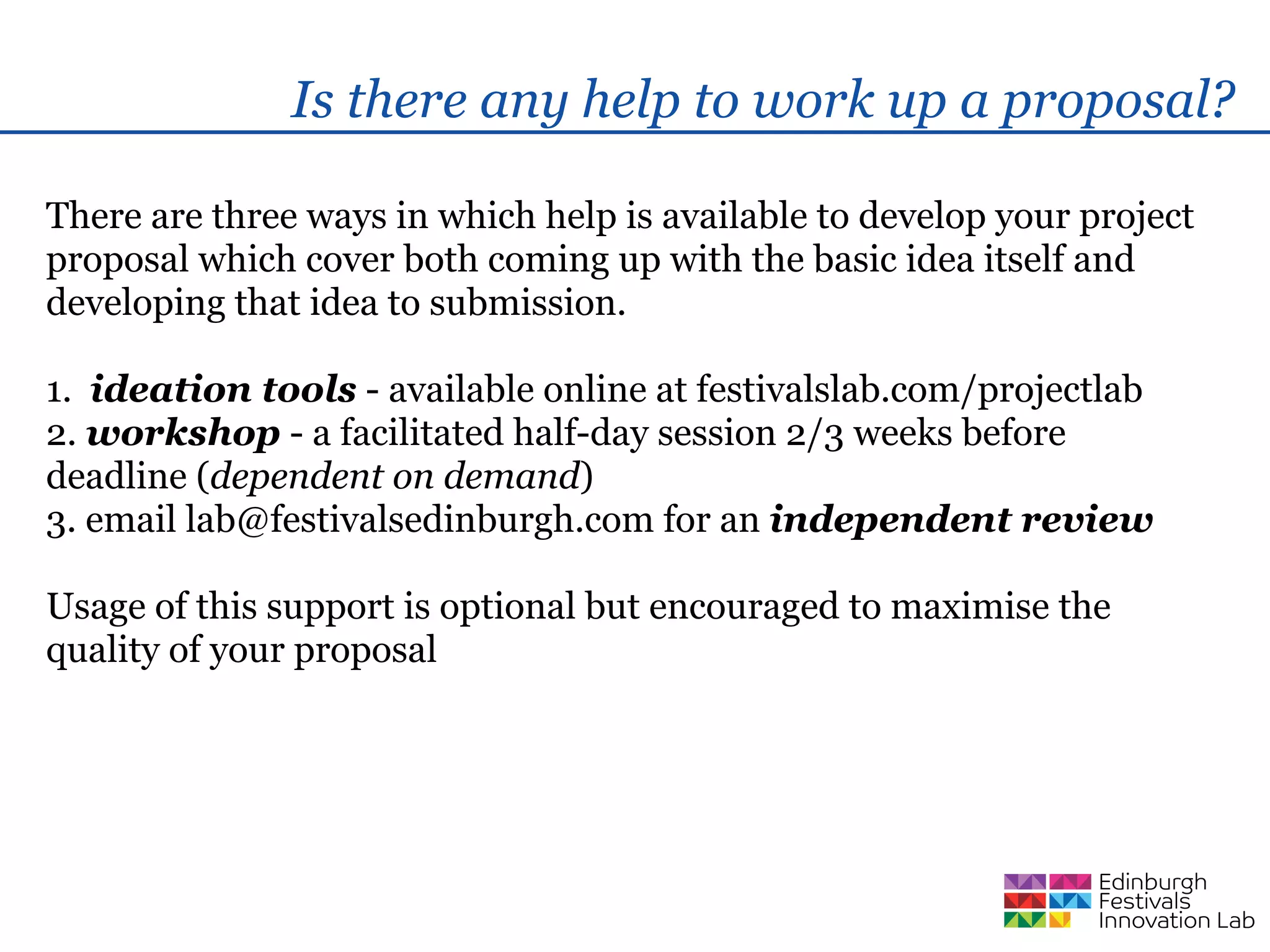 Is there any help to work up a proposal?

There are three ways in which help is available to develop your project
proposal which cover both coming up with the basic idea itself and
developing that idea to submission.

1. ideation tools - available online at festivalslab.com/projectlab
2. workshop - a facilitated half-day session 2/3 weeks before
deadline (dependent on demand)
3. email lab@festivalsedinburgh.com for an independent review

Usage of this support is optional but encouraged to maximise the
quality of your proposal
 