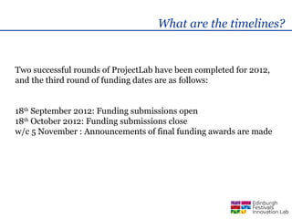 What are the timelines?


Two successful rounds of ProjectLab have been completed for 2012,
and the third round of funding dates are as follows:


18th September 2012: Funding submissions open
18th October 2012: Funding submissions close
w/c 5 November : Announcements of final funding awards are made
 