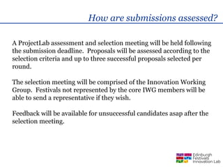 How are submissions assessed?

A ProjectLab assessment and selection meeting will be held following
the submission deadline. Proposals will be assessed according to the
selection criteria and up to three successful proposals selected per
round.

The selection meeting will be comprised of the Innovation Working
Group. Festivals not represented by the core IWG members will be
able to send a representative if they wish.

Feedback will be available for unsuccessful candidates asap after the
selection meeting.
 