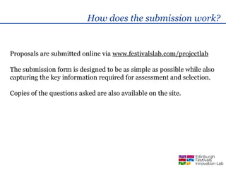 How does the submission work?


Proposals are submitted online via www.festivalslab.com/projectlab

The submission form is designed to be as simple as possible while also
capturing the key information required for assessment and selection.

Copies of the questions asked are also available on the site.
 