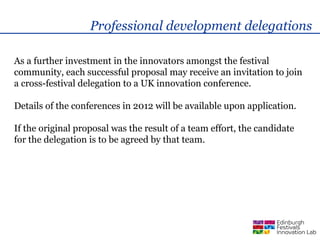 Professional development delegations

As a further investment in the innovators amongst the festival
community, each successful proposal may receive an invitation to join
a cross-festival delegation to a UK innovation conference.

Details of the conferences in 2012 will be available upon application.

If the original proposal was the result of a team effort, the candidate
for the delegation is to be agreed by that team.
 