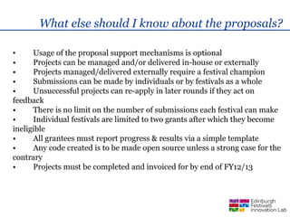 What else should I know about the proposals?

•     Usage of the proposal support mechanisms is optional
•     Projects can be managed and/or delivered in-house or externally
•     Projects managed/delivered externally require a festival champion
•     Submissions can be made by individuals or by festivals as a whole
•     Unsuccessful projects can re-apply in later rounds if they act on
feedback
•     There is no limit on the number of submissions each festival can make
•     Individual festivals are limited to two grants after which they become
ineligible
•     All grantees must report progress & results via a simple template
•     Any code created is to be made open source unless a strong case for the
contrary
•     Projects must be completed and invoiced for by end of FY12/13
 