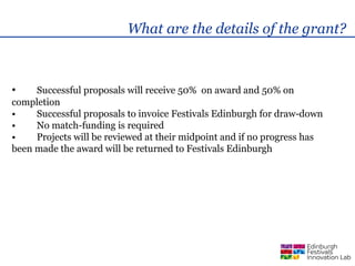 What are the details of the grant?



•    Successful proposals will receive 50% on award and 50% on
completion
•    Successful proposals to invoice Festivals Edinburgh for draw-down
•    No match-funding is required
•    Projects will be reviewed at their midpoint and if no progress has
been made the award will be returned to Festivals Edinburgh
 