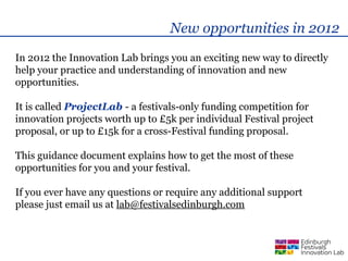 New opportunities in 2012
In 2012 the Innovation Lab brings you an exciting new way to directly
help your practice and understanding of innovation and new
opportunities.

It is called ProjectLab - a festivals-only funding competition for
innovation projects worth up to £5k per individual Festival project
proposal, or up to £15k for a cross-Festival funding proposal.

This guidance document explains how to get the most of these
opportunities for you and your festival.

If you ever have any questions or require any additional support
please just email us at lab@festivalsedinburgh.com
 