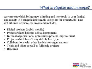 What is eligible and in scope?

Any project which brings new thinking and new tools to your festival
and results in a tangible deliverable is eligible for ProjectLab. This
definition is deliberately broad and includes:

•   Digital projects (web & mobile)
•   Projects which have no digital component
•   Internal organisational or business process improvement
•   Projects which benefit any stakeholder type
•   Collaborations with other festivals or organisations
•   Trials and pilots as well as full scale projects
•   Research
 