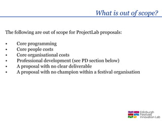 What is out of scope?

The following are out of scope for ProjectLab proposals:

•    Core programming
•    Core people costs
•    Core organisational costs
•    Professional development (see PD section below)
•    A proposal with no clear deliverable
•    A proposal with no champion within a festival organisation
 