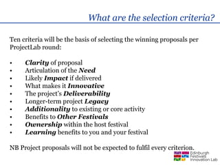 What are the selection criteria?

Ten criteria will be the basis of selecting the winning proposals per
ProjectLab round:

•    Clarity of proposal
•    Articulation of the Need
•    Likely Impact if delivered
•    What makes it Innovative
•    The project’s Deliverability
•    Longer-term project Legacy
•    Additionality to existing or core activity
•    Benefits to Other Festivals
•    Ownership within the host festival
•    Learning benefits to you and your festival

NB Project proposals will not be expected to fulfil every criterion.
 