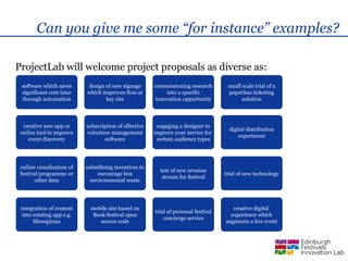 Can you give me some “for instance” examples?

ProjectLab will welcome project proposals as diverse as:
 software which saves      design of new signage       commissioning research        small scale trial of a
 significant core time     which improves flow at          into a specific            paperless ticketing
 through automation               key site             innovation opportunity              solution



  creative new app or      subscription of effective    engaging a designer to
                                                                                      digital distribution
 online tool to improve    volunteer management        improve your service for
                                                                                          experiment
    event discovery               software              certain audience types




 online visualisation of   subsidising incentives to
                                                         test of new revenue
 festival programme or          encourage less                                      trial of new technology
                                                          stream for festival
        other data           environmental waste




 integration of content      mobile site based on                                      creative digital
                                                       trial of personal festival
  into existing app e.g.      Book festival open                                      experience which
                                                           concierge service
       Showgizmo                source code                                         augments a live event
 