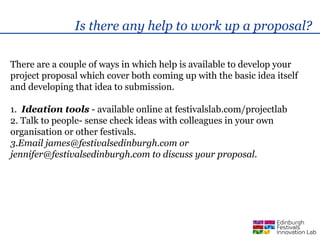 Is there any help to work up a proposal?

There are a couple of ways in which help is available to develop your
project proposal which cover both coming up with the basic idea itself
and developing that idea to submission.

1. Ideation tools - available online at festivalslab.com/projectlab
2. Talk to people- sense check ideas with colleagues in your own
organisation or other festivals.
3.Email james@festivalsedinburgh.com or
jennifer@festivalsedinburgh.com to discuss your proposal.
 