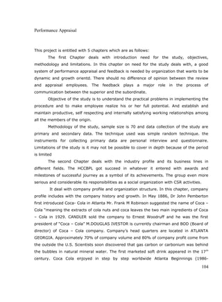 Performance Appraisal
This project is entitled with 5 chapters which are as follows:
The first Chapter deals with introduction need for the study, objectives,
methodology and limitations. In this chapter on need for the study deals with, a good
system of performance appraisal and feedback is needed by organization that wants to be
dynamic and growth orientd. There should no difference of opinion between the review
and appraisal employees. The feedback plays a major role in the process of
communication between the superior and the subordinate.
Objective of the study is to understand the practical problems in implementing the
procedure and to make employee realize his or her full potential. And establish and
maintain productive, self respecting and internally satisfying working relationships among
all the members of the origin.
Methodology of the study, sample size is 70 and data collection of the study are
primary and secondary data. The technique used was simple random technique. the
instruments for collecting primary data are personal interview and questionnaire.
Limitations of the study is it may not be possible to cover in depth because of the period
is limited
The second Chapter deals with the industry profile and its business lines in
different fields. The HCCBPL got succeed in whatever it entered with awards and
milestones of successful journey as a symbol of its achievements. The group even more
serious and considerable its responsibilities as a social organization with CSR activities.
It deal with company profile and organization structure. In this chapter, company
profile includes with the company history and growth. In May 1886, Dr John Pemberton
first introduced Coca- Cola in Atlanta Mr. Frank M Robinson suggested the name of Coca –
Cola “meaning the extracts of cola nuts and coca leaves the two main ingredients of Coca
– Cola in 1929. CANDLER sold the company to Ernest Woodruff and he was the first
president of “Coca – Cola” M.DOUGLAS IVESTOR is currently chairman and BOD (Board of
director) of Coca – Cola company. Company’s head quarters are located in ATLANTA
GEORGIA. Approximately 70% of company volume and 80% of company profit come from
the outside the U.S. Scientists soon discovered that gas carbon or carbonium was behind
the bubbles in natural mineral water. The first marketed soft drink appeared in the 17th
century. Coca Cola enjoyed in step by step worldwide Atlanta Beginnings (1986-
104
 