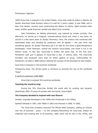 Performance Appraisal
1892).Coca Cola is enjoyed in the United States. Coca Cola made its debut in Atlanta, At
Jacobs’ pharmacy Soda fountain where it is sold for 5 cents a glass. It was 1886, and in
New York Harbor, workers were constructing the Statue of Liberty. Eight hundred miles
away, another great American symbol was about to be unveiled.
John Pemberton, an Atlanta pharmacist, was inspired by simple curiosity. One
afternoon, he stirred up a fragrant, caramel-colored liquid and, when it was done, he
carried it a few doors down to Jacobs’ Pharmacy. Here, the mixture was combined with
carbonated water and sampled by customers who all agreed -- this new drink was
something special. So Jacobs’ Pharmacy put it on sale for five cents a glass.Pemberton’s
bookkeeper, Frank Robinson, named the mixture Coca-Cola®, and wrote it out in his
distinct script. To this day, Coca-Cola is written the same way. In the first year,
Pemberton sold just 9 glasses of Coca-Cola a day. A century later, The Coca-Cola
Company has produced more than 10 billion gallons of syrup. Unfortunately for
Pemberton, he died in 1888 without realizing the success of the beverage he had created.
Coca-Cola is enjoyed in 120 countries worldwide.
Introducing Coke, The elf-like sprite is introduce to promote the use of the worldwide
“Coke”
A world of customers (196l-l980)
Coca-Cola is enjoyed 163 countries worldwide.
Teaching the world to sing.
During the 70’s Coca-Cola thrilled the world with its exciting and dynamic
advertising. After 70 years of success with one brand, Coca-Cola®.
The Company decided to expand with new flavors:
Fanta®, originally developed in the 1940s and introduced in the 1950s;
Sprite® followed in 1961, with TAB® in 1963 and Fresca® in 1966. In 1960,
The Coca-Cola Company acquired The Minute Maid Company, adding an entirely
new line of business - juices -- to the Company.Advertising for Coca-Cola, always an
important and exciting part of its business, really came into its own in the 1970s, and
105
 